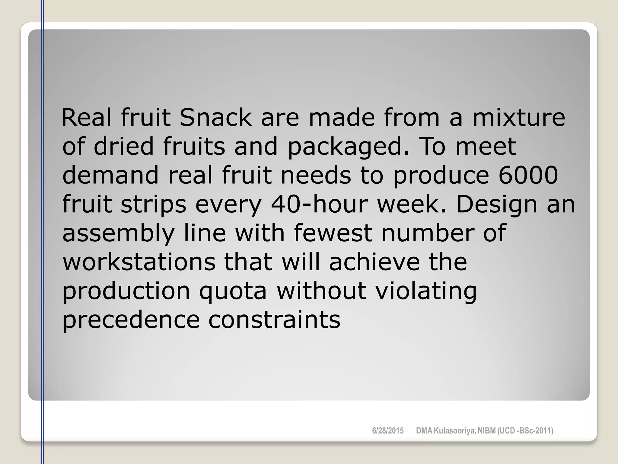 Real fruit Snack are made from a mixture
of dried fruits and packaged. To meet
demand real fruit needs to produce 6000
fruit strips every 40-hour week. Design an
assembly line with fewest number of
workstations that will achieve the
production quota without violating
precedence constraints
6/28/2015 DMAKulasooriya, NIBM (UCD -BSc-2011)
 