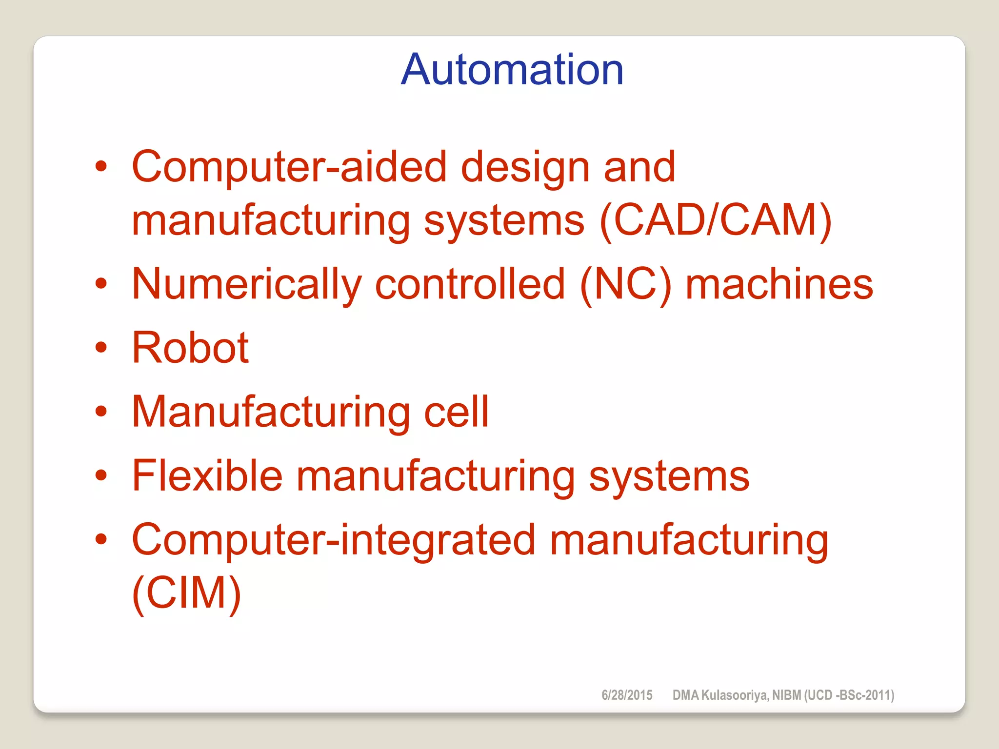 Automation
• Computer-aided design and
manufacturing systems (CAD/CAM)
• Numerically controlled (NC) machines
• Robot
• Manufacturing cell
• Flexible manufacturing systems
• Computer-integrated manufacturing
(CIM)
6/28/2015 DMAKulasooriya, NIBM (UCD -BSc-2011)
 