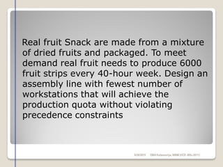 Real fruit Snack are made from a mixture
of dried fruits and packaged. To meet
demand real fruit needs to produce 6000
fruit strips every 40-hour week. Design an
assembly line with fewest number of
workstations that will achieve the
production quota without violating
precedence constraints
6/28/2015 DMAKulasooriya, NIBM (UCD -BSc-2011)
 