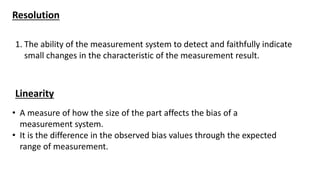 Resolution
1. The ability of the measurement system to detect and faithfully indicate
small changes in the characteristic of the measurement result.
Linearity
• A measure of how the size of the part affects the bias of a
measurement system.
• It is the difference in the observed bias values through the expected
range of measurement.
 