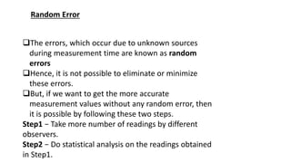 Random Error
The errors, which occur due to unknown sources
during measurement time are known as random
errors
Hence, it is not possible to eliminate or minimize
these errors.
But, if we want to get the more accurate
measurement values without any random error, then
it is possible by following these two steps.
Step1 − Take more number of readings by different
observers.
Step2 − Do statistical analysis on the readings obtained
in Step1.
 