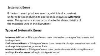 Systematic Errors
If the instrument produces an error, which is of a constant
uniform deviation during its operation is known as systematic
error. The systematic errors occur due to the characteristics of
the materials used in the instrument
Types of Systematic Errors
Instrumental Errors − This type of errors occur due to shortcomings of instruments and
loading effects.
Environmental Errors − This type of errors occur due to the changes in environment such
as change in temperature, pressure & etc.
observational Errors − This type of errors occur due to observer while taking the meter
readings. Parallax errors belong to this type of errors.
 