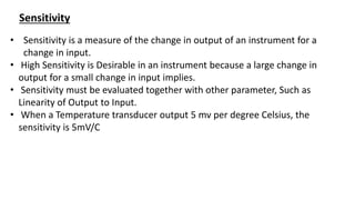 Sensitivity
• Sensitivity is a measure of the change in output of an instrument for a
change in input.
• High Sensitivity is Desirable in an instrument because a large change in
output for a small change in input implies.
• Sensitivity must be evaluated together with other parameter, Such as
Linearity of Output to Input.
• When a Temperature transducer output 5 mv per degree Celsius, the
sensitivity is 5mV/C
 