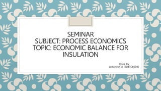 SEMINAR
SUBJECT: PROCESS ECONOMICS
TOPIC: ECONOMIC BALANCE FOR
INSULATION
Done By
Lokanesh A [20BTCE008]
 