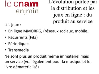 L’évolution portée par
la distribution et les
jeux en ligne : du
produit au service
Les jeux :
• En ligne MMORPG, (réseaux sociaux, mobile...
• Récurrents (Fifa)
• Périodiques
• Transmedia
Ne sont plus un produit même immatériel mais
un service (vrai également pour la musique et le
livre dématérialisé)
 