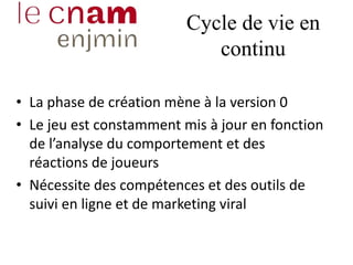 Cycle de vie en
continu
• La phase de création mène à la version 0
• Le jeu est constamment mis à jour en fonction
de l’analyse du comportement et des
réactions de joueurs
• Nécessite des compétences et des outils de
suivi en ligne et de marketing viral
 