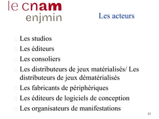 Les acteurs
Les studios
Les éditeurs
Les consoliers
Les distributeurs de jeux matérialisés/ Les
distributeurs de jeux dématérialisés
Les fabricants de périphériques
Les éditeurs de logiciels de conception
Les organisateurs de manifestations
23
 