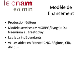 Modèle de
financement
• Production éditeur
• Modèle services (MMORPG/Zynga): Du
freemium au freetoplay
• Les jeux indépendants
• => Les aides en France (CNC, Régions, CIR,
ANR...)
 