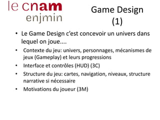 Game Design
(1)
• Le Game Design c’est concevoir un univers dans
lequel on joue....
• Contexte du jeu: univers, personnages, mécanismes de
jeux (Gameplay) et leurs progressions
• Interface et contrôles (HUD) (3C)
• Structure du jeu: cartes, navigation, niveaux, structure
narrative si nécessaire
• Motivations du joueur (3M)
 