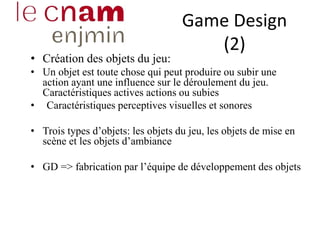 Game Design
(2)
• Création des objets du jeu:
• Un objet est toute chose qui peut produire ou subir une
action ayant une influence sur le déroulement du jeu.
Caractéristiques actives actions ou subies
• Caractéristiques perceptives visuelles et sonores
• Trois types d’objets: les objets du jeu, les objets de mise en
scène et les objets d’ambiance
• GD => fabrication par l’équipe de développement des objets
 