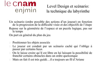 Level Design et scénario:
la technique du labyrinthe
Un scénario (ordre possible des actions d’un joueur) en fonction
de la progression de la difficulté visée et des objectifs de l’étape
Repose sur la géométrie de l’espace et un puzzle logique, pas sur
le temps
On part en général du plan du jeu
Positionner les objets associés
Le joueur est conduit par un scénario caché qui l’oblige à
passer par certains lieux
On le laisse croire qu’il est libre en lui laissant la possibilité de
franchir certains obstacles dans un ordre quelconque
Mais en fait il est très guidé…il a toujours un fil d’Ariane
 