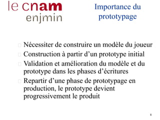 8
Importance du
prototypage
Nécessiter de construire un modèle du joueur
Construction à partir d’un prototype initial
Validation et amélioration du modèle et du
prototype dans les phases d’écritures
Repartir d’une phase de prototypage en
production, le prototype devient
progressivement le produit
 