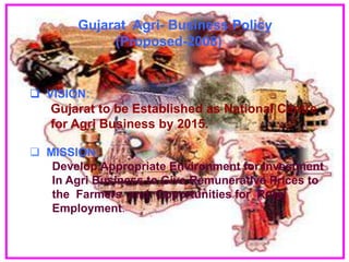 Gujarat Agri- Business Policy
             (Proposed-2008)


 VISION:
   Gujarat to be Established as National Centre
   for Agri Business by 2015.

 MISSION:
   Develop Appropriate Environment for Investment
   In Agri Business to Give Remunerative Prices to
   the Farmers and Opportunities for Rural
   Employment.
 