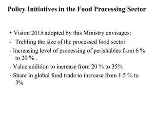 Policy Initiatives in the Food Processing Sector


• Vision 2015 adopted by this Ministry envisages:
- Trebling the size of the processed food sector
- Increasing level of processing of perishables from 6 %
   to 20 % .
- Value addition to increase from 20 % to 35%
- Share in global food trade to increase from 1.5 % to
   3%
 