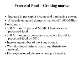 Processed Food – Growing market

• Increase in per capita income and purchasing power.
• A largely untapped domestic market of 1000 Million
Consumers
• 300 Million Upper and Middle Class consume
   processed food
• 200 Million more consumers expected to shift to
   processed food by 2010
• Increasing number of working women.
• Well developed infrastructure and distribution
   network.
• Fast expansion of electronic and print media.
 
