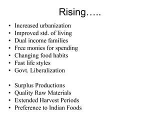 Rising…..
•   Increased urbanization
•   Improved std. of living
•   Dual income families
•   Free monies for spending
•   Changing food habits
•   Fast life styles
•   Govt. Liberalization

•   Surplus Productions
•   Quality Raw Materials
•   Extended Harvest Periods
•   Preference to Indian Foods
 