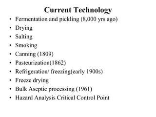 Current Technology
•   Fermentation and pickling (8,000 yrs ago)
•   Drying
•   Salting
•   Smoking
•   Canning (1809)
•   Pasteurization(1862)
•   Refrigeration/ freezing(early 1900s)
•   Freeze drying
•   Bulk Aseptic processing (1961)
•   Hazard Analysis Critical Control Point
 