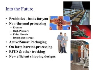 Into the Future

• Probiotics - foods for you
• Non-thermal processing
    –   E-beam
    –   High Pressure
    –   Pulse Electric
    –   Hypobaric storage
•   Active/Smart Packaging
•   On farm harvest-processing
•   RFID & other tracking
•   New efficient shipping designs
 
