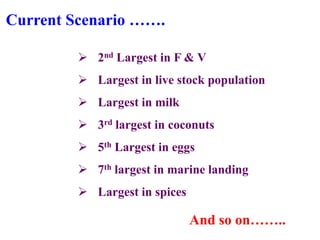 Current Scenario …….

          2nd Largest in F & V
          Largest in live stock population
          Largest in milk
          3rd largest in coconuts
          5th Largest in eggs
          7th largest in marine landing
          Largest in spices

                               And so on……..
 