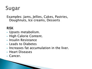 Examples: Jams, Jellies, Cakes, Pastries,
Doughnuts, Ice creams, Desserts
RISK
 Upsets metabolism.
 High Calorie Content.
 Insulin Resistance
 Leads to Diabetes
 Increases fat accumulation in the liver.
 Heart Diseases
 Cancer.
 