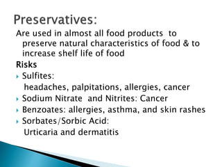 Are used in almost all food products to
preserve natural characteristics of food & to
increase shelf life of food
Risks
 Sulfites:
headaches, palpitations, allergies, cancer
 Sodium Nitrate and Nitrites: Cancer
 Benzoates: allergies, asthma, and skin rashes
 Sorbates/Sorbic Acid:
Urticaria and dermatitis
 