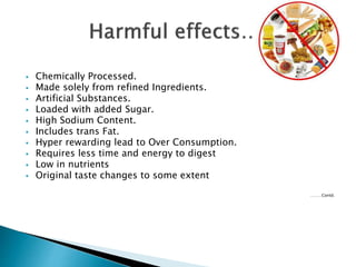  Chemically Processed.
 Made solely from refined Ingredients.
 Artificial Substances.
 Loaded with added Sugar.
 High Sodium Content.
 Includes trans Fat.
 Hyper rewarding lead to Over Consumption.
 Requires less time and energy to digest
 Low in nutrients
 Original taste changes to some extent
………Contd.
 