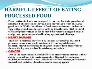 HARMFUL EFFECT OF EATING
PROCESSED FOOD
 Preservatives in foods are designed to prevent bacteria growth and
spoilage, but sometimes they can also prevent you from enjoying
good health. While the effects of food preservatives on the body can
vary with age and health status, looking into the potential harmful
effects of preservatives in foods may help you reclaim good health
and protect your personal well-being against toxic damage.
 HEART DAMAGE
Studies of heart tissue reviewed by InChem have showed that food
preservatives can weaken heart tissues. According to laboratory
research, rats who consumed the highest levels of food preservatives
showed the highest levels of heart damage over time.
 CANCER
One of the most serious harmful effects of preservatives in foods is their
ability to transform into carcinogens when digested. According to
InChem, nitrosamines, which include nitrites and nitrates, interact with
stomach and gastric acids to form cancer-causing agents.
 