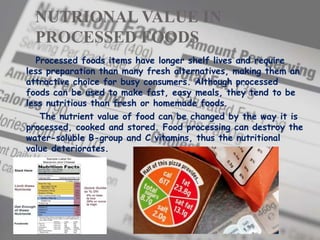 NUTRIONAL VALUE IN
PROCESSED FOODS
Processed foods items have longer shelf lives and require
less preparation than many fresh alternatives, making them an
attractive choice for busy consumers. Although processed
foods can be used to make fast, easy meals, they tend to be
less nutritious than fresh or homemade foods.
The nutrient value of food can be changed by the way it is
processed, cooked and stored. Food processing can destroy the
water-soluble B-group and C vitamins, thus the nutritional
value deteriorates.
 