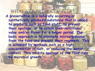 WHAT ARE PRESERVATIVES?
A preservative is a naturally occurring or
synthetically produced substance that is added
to products such as food stuff, to prevent
their spoilage, or to retain their nutritional
value and/or flavor for a longer period. The
basic approach is to eliminate microorganisms
from the food and prevent their regrowth. This
is achieved by methods such as a high
concentration of salt, or reducing the water
content. This inhibits spoilage of the food item
by microbial growth.
 