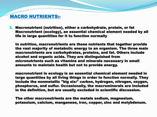 MACRO NUTRIENTS:-
2. Macronutrient (nutrition), either a carbohydrate, protein, or fat
Macronutrient (ecology), an essential chemical element needed by all
life in large quantities for it to function normally
In nutrition, macronutrients are those nutrients that together provide
the vast majority of metabolic energy to an organism. The three main
macronutrients are carbohydrates, proteins, and fat. Others include
alcohol and organic acids. They are distinguished from
micronutrients such as vitamins and minerals necessary in small
amounts to maintain health but not to provide energy.
macronutrient in ecology is an essential chemical element needed in
large quantities by all living things in order to function normally. They
include the nonmetallic "big six:" carbon, hydrogen, nitrogen, oxygen,
phosphorus, and sulfur. Occasionally, the macrominerals are included
in the definition, but are usually excluded in scientific discussion.
The other macronutrients are the metals sodium, magnesium,
potassium, calcium, manganese, iron, copper, zinc and molybdenum.
 