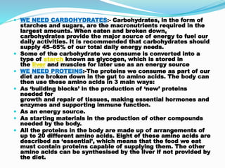  WE NEED CARBOHYDRATES:- Carbohydrates, in the form of
starches and sugars, are the macronutrients required in the
largest amounts. When eaten and broken down,
carbohydrates provide the major source of energy to fuel our
daily activities. It is recommended that carbohydrates should
supply 45–65% of our total daily energy needs.
 Some of the carbohydrate we consume is converted into a
type of starch known as glycogen, which is stored in
the liver and muscles for later use as an energy source
 WE NEED PROTEINS:-The proteins we consume as part of our
diet are broken down in the gut to amino acids. The body can
then use these amino acids in 3 main ways:
 As ‘building blocks’ in the production of ‘new’ proteins
needed for
growth and repair of tissues, making essential hormones and
enzymes and supporting immune function.
 As an energy source.
 As starting materials in the production of other compounds
needed by the body.
 All the proteins in the body are made up of arrangements of
up to 20 different amino acids. Eight of these amino acids are
described as ‘essential’, which means that the food we eat
must contain proteins capable of supplying them. The other
amino acids can be synthesised by the liver if not provided by
the diet.
 