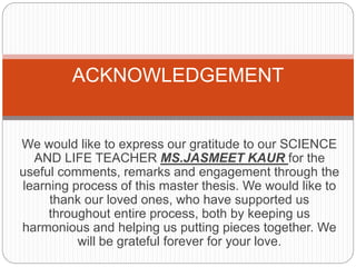 We would like to express our gratitude to our SCIENCE
AND LIFE TEACHER MS.JASMEET KAUR for the
useful comments, remarks and engagement through the
learning process of this master thesis. We would like to
thank our loved ones, who have supported us
throughout entire process, both by keeping us
harmonious and helping us putting pieces together. We
will be grateful forever for your love.
ACKNOWLEDGEMENT
 