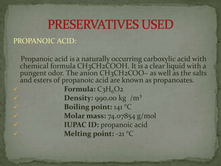 PROPANOIC ACID:
Propanoic acid is a naturally occurring carboxylic acid with
chemical formula CH3CH2COOH. It is a clear liquid with a
pungent odor. The anion CH3CH2COO− as well as the salts
and esters of propanoic acid are known as propanoates.
 Formula: C3H6O2
 Density: 990.00 kg /m³
 Boiling point: 141 °C
 Molar mass: 74.07854 g/mol
 IUPAC ID: propanoic acid
 Melting point: -21 °C
 
