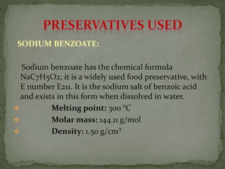 SODIUM BENZOATE:
Sodium benzoate has the chemical formula
NaC7H5O2; it is a widely used food preservative, with
E number E211. It is the sodium salt of benzoic acid
and exists in this form when dissolved in water.
 Melting point: 300 °C
 Molar mass: 144.11 g/mol
 Density: 1.50 g/cm³
 