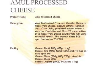 AMUL PROCESSED
CHEESE
Product Name Amul Processed Cheese
Description Amul Pasteurised Processed Cheddar Cheese is
made from Cheese, Sodium Citrate, Common
Salt, Citric Acid, permitted natural colour -
Annatto. Emulsifier and Class II preservatives.
It is made from graded cow/buffalo milk using
microbial rennet. The product meets BIS
specification No.IS:2785.
Packing Cheese Block( 200g,400g, 1 kg)
Cheese Tins (400g NEOE,EOE),EOE tin has an
easy open end
Cheese Slices (200g,400g,750g), Amul A+
Cheese Slices 200g
Cheese Chiplets (200g, 500g and 1 kg)
 