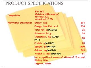 PRODUCT SPECIFICATIONS
Composition
Fat 26%
Moisture 45% (approx)
Proteins 20%
Added salt 2.5%
Nutritional Information Energy, kcal 314
Energy from Fat, kcal 234
Total Fat, g(MACRO) 26
Saturated fat,g 16
Cholesterol, mg (LIPID
FAT)
70
Protein, g(MACRO) 20
Sodium, mg(MACRO) 1400
Calcium, mg(MACRO) 343
Vitamin A ,mcg (MICRO) 51
Not a significant source of Vitamin C, Iron and
Dietary fiber.
*Approx. values
 