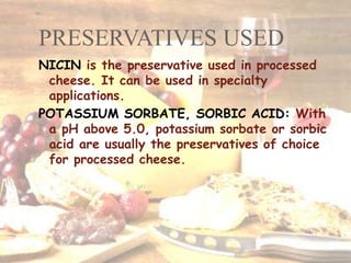 PRESERVATIVES USED
NICIN is the preservative used in processed
cheese. It can be used in specialty
applications.
POTASSIUM SORBATE, SORBIC ACID: With
a pH above 5.0, potassium sorbate or sorbic
acid are usually the preservatives of choice
for processed cheese.
 