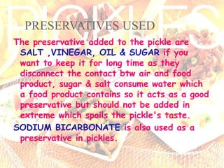 PRESERVATIVES USED
The preservative added to the pickle are
SALT ,VINEGAR, OIL & SUGAR if you
want to keep it for long time as they
disconnect the contact btw air and food
product, sugar & salt consume water which
a food product contains so it acts as a good
preservative but should not be added in
extreme which spoils the pickle's taste.
SODIUM BICARBONATE is also used as a
preservative in pickles.
 