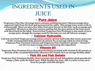  Pure Juice
Tropicana's Pure line of orange juices contains nothing but pure Valencia orange juice,
squeezed right from the fruit and pasteurized for safety. This orange juice comes with or
without pulp. There are also a few other fruit juice flavors in this line, such as mango and
grapefruit. All juices in this line contain nothing but the pure juices of the fruits used
and advertised on the label. Nonenriched Tropicana Pure Premium is also made of pure
orange juice, though the oranges used for the juice are not all Valencia oranges.
 Calcium Hydroxide
Calcium-enriched Tropicana orange juices contain calcium hydroxide that meets 35 percent
of the recommended daily amount of calcium for an average adult in each serving.
Tropicana Pure Premium Calcium and Tropicana Pure Premium Calcium + Vitamin D
are the two main orange juices containing this ingredient.
 Vitamin D3
Tropicana Pure Premium juices that advertise being enriched with vitamin D all contain 25
percent of the recommended daily allowance for vitamin D in an average healthy adult.
 Fish Oil and Fish Gelatin
Tropicana Pure Premium Healthy Heart contains fish oil and fish gelatin which provide the
omega-3 fatty acids the label touts. While healthy for most, this is a juice to stay away
from for people with fish allergies.

INGREDIENTS USED IN
JUICE
 