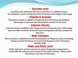  Ascorbic Acid
Ascorbic acid, otherwise known as vitamin C, is added to some
formulations, such as Tropicana Pure Premium Antioxidant Advantage.
 Vitamin E Acetate
Vitamin E acetate is added to Tropicana Pure Premium Antioxidant
Advantage to increase the antioxidant content of the juice.
 Calcium Citrate
Calcium citrate is added to the Tropicana Pure Premium Low Acid orange
juice in order to aid the stomach in processing the acid that remains in
the juice.
 Beta Carotene
Beta carotene is added to several formulations of Tropicana juice including
Tropicana Pure Premium Low Acid and Tropicana Pure Premium
Healthy Kids.
 Malic and Citric Acid
Malic and citric acid are present in many Tropicana orange juices,
especially the calcium and vitamin D-enriched varieties. These acids
often lend a tart taste to the juice.
 