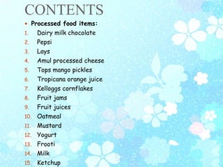CONTENTS
 Processed food items:
1. Dairy milk chocolate
2. Pepsi
3. Lays
4. Amul processed cheese
5. Tops mango pickles
6. Tropicana orange juice
7. Kelloggs cornflakes
8. Fruit jams
9. Fruit juices
10. Oatmeal
11. Mustard
12. Yogurt
13. Frooti
14. Milk
15. Ketchup
 