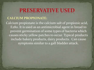 CALCIUM PROPIONATE:
Calcium propionate is the calcium salt of propionic acid,
E280. It is used as an antimicrobial agent in bread to
prevent germination of some types of bacteria which
causes sticky yellow patches to occur. Typical products
include bakery products, dairy products. Can cause
symptoms similar to a gall bladder attack.
 