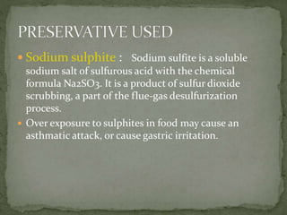  Sodium sulphite : Sodium sulfite is a soluble
sodium salt of sulfurous acid with the chemical
formula Na2SO3. It is a product of sulfur dioxide
scrubbing, a part of the flue-gas desulfurization
process.
 Over exposure to sulphites in food may cause an
asthmatic attack, or cause gastric irritation.
 
