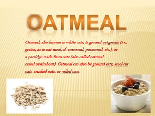 Oatmeal, also known as white oats, is ground oat groats (i.e.,
grains, as in oat-meal, cf. cornmeal, peasemeal, etc.), or
a porridge made from oats (also calledoatmeal
cereal orstirabout). Oatmeal can also be ground oats, steel-cut
oats, crushed oats, or rolled oats.
 