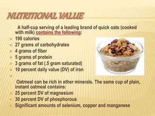 A half-cup serving of a leading brand of quick oats (cooked
with milk) contains the following:
 190 calories
 27 grams of carbohydrates
 4 grams of fiber
 5 grams of protein
 3 grams of fat (.5 gram saturated)
 10 percent daily value (DV) of iron

Oatmeal can be rich in other minerals. The same cup of plain,
instant oatmeal contains:
 25 percent DV of magnesium
 30 percent DV of phosphorous
 Significant amounts of selenium, copper and manganese
 