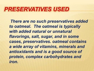 There are no such preservatives added
to oatmeal. The oatmeal is typically
with added natural or unnatural
flavorings, salt, sugar, and in some
cases, preservatives. oatmeal contains
a wide array of vitamins, minerals and
antioxidants and is a good source of
protein, complex carbohydrates and
iron.
 