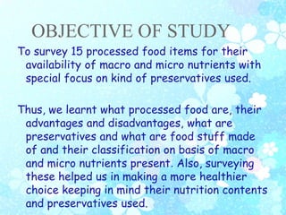 OBJECTIVE OF STUDY
To survey 15 processed food items for their
availability of macro and micro nutrients with
special focus on kind of preservatives used.
Thus, we learnt what processed food are, their
advantages and disadvantages, what are
preservatives and what are food stuff made
of and their classification on basis of macro
and micro nutrients present. Also, surveying
these helped us in making a more healthier
choice keeping in mind their nutrition contents
and preservatives used.
 