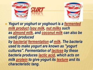 Yogurt or yoghurt or yoghourt is a fermented
milk product (soy milk, nut milks such
as almond milk, and coconut milk can also be
used) produced
by bacterial fermentation of milk. The bacteria
used to make yogurt are known as "yogurt
cultures". Fermentation of lactose by these
bacteria produces lactic acid, which acts on
milk protein to give yogurt its texture and its
characteristic tang.
 