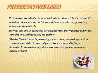 Preservatives are added to improve yoghurt consistency. These are generally
additives, which prolong the life span of foods and drinks by preventing
micro-organisms attack.
Ascorbic acid and its derivatives are added to milk and yoghurt to inhibit the
rancidity and spoilage rate of the yoghurt.
Likewise Ninsin is used in preserving yoghurt, as it prevent the growth of
vegetable bacterial cells and end pores that are responsible for gas
formation by clostridium spp which may cause the yoghurt packages to
expand or burst.
 