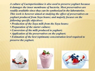 A culture of Lactoperioxidase is also used to preserve yoghurt because
it damages the inner membrane of bacteria. Most preservatives are
readily available since they can be synthesized in the laboratories.
This work is however aimed at studying the effect of preservatives on
yoghurt produced from Soya beans; and majorly focuses on the
following specific objectives:
• Production of the Soya milk from the Soya beans;
• Preparation of the starter culture;
• Conversion of the milk produced to yoghurt;
• Application of the preservatives on the yoghurt;
• Estimation of the best (optimum) concentration level required to
preserve the yoghurt.
 